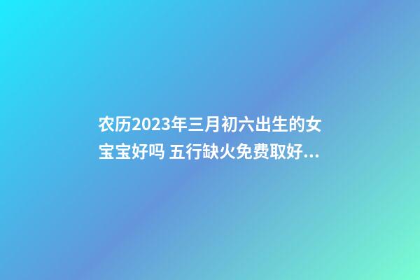 农历2023年三月初六出生的女宝宝好吗 五行缺火免费取好名字